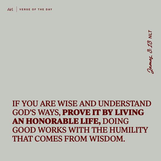 If you are wise and understand God’s ways, prove it by living an honorable life, doing good works with the humility that comes from wisdom.