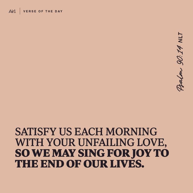 Satisfy us each morning with Your unfailing love, so we may sing for joy to the end of our lives.