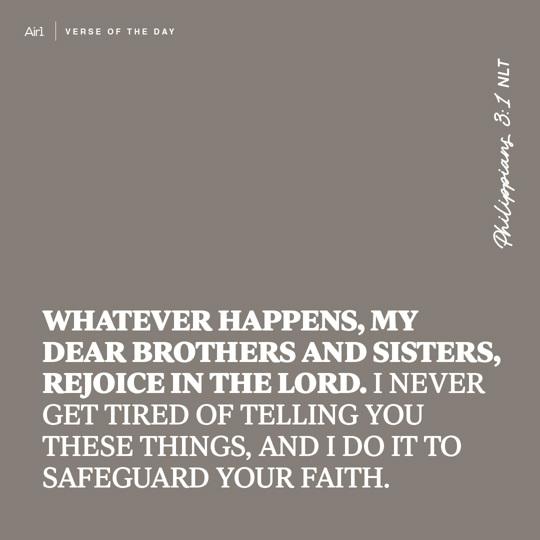 Whatever happens, my dear brothers and sisters, rejoice in the Lord. I never get tired of telling you these things, and I do it to safeguard your faith.