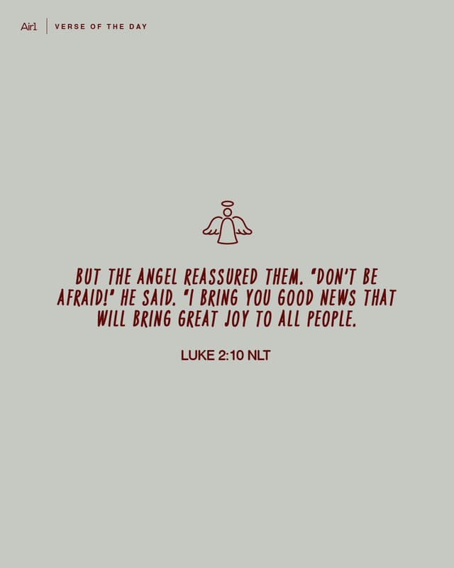 But the angel reassured them. “Don’t be afraid!” he said. “I bring you good news that will bring great joy to all people.