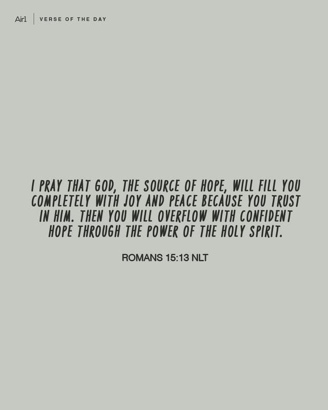 I pray that God, the source of hope, will fill you completely with joy and peace because you trust in Him. Then you will overflow with confident hope through the power of the Holy Spirit.