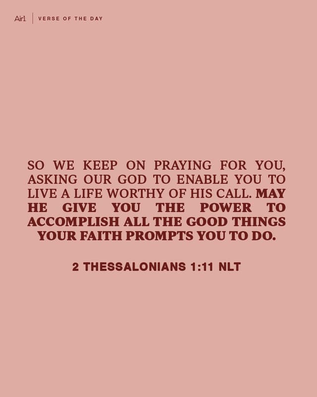 So we keep on praying for you, asking our God to enable you to live a life worthy of His call. May He give you the power to accomplish all the good things your faith prompts you to do.