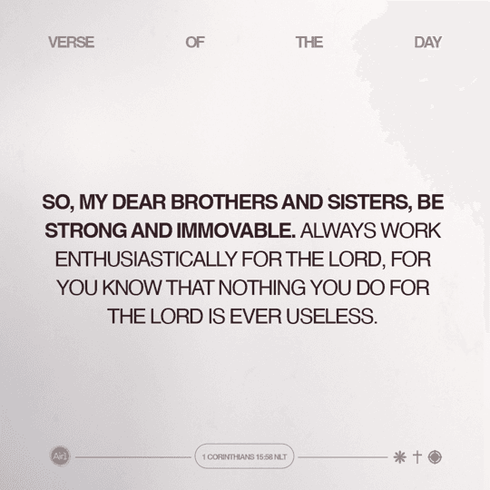 So, my dear brothers and sisters, be strong and immovable. Always work enthusiastically for the Lord, for you know that nothing you do for the Lord is ever useless.