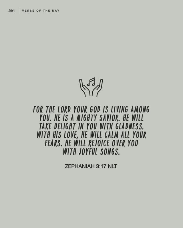 For the LORD your God is living among you. He is a mighty Savior. He will take delight in you with gladness. With His love, He will calm all your fears. He will rejoice over you with joyful songs.